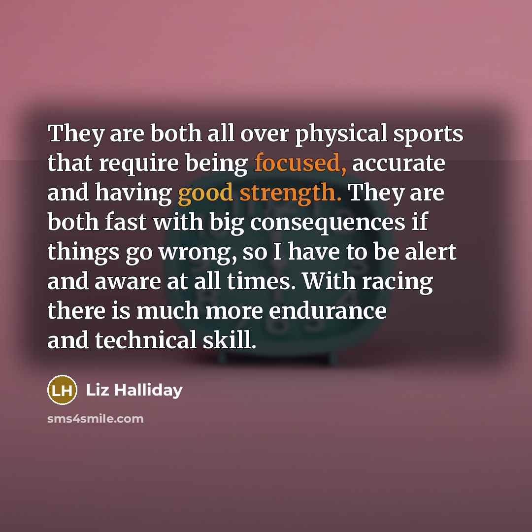 “They are both all over physical sports that require being focused, accurate and having good strength. They are both fast with big consequences if things go wrong, so I have to be alert and aware at all times. With racing there is much more endurance and technical skill.” quote by Liz Halliday