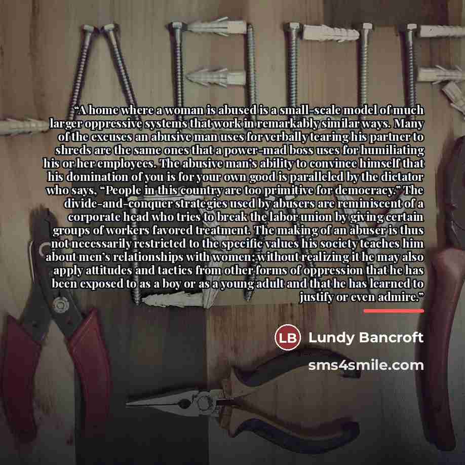 “A home where a woman is abused is a small-scale model of much larger oppressive systems that work in remarkably similar ways. Many of the excuses an abusive man uses for verbally tearing his partner to shreds are the same ones that a power-mad boss uses for humiliating his or her employees. The…” quote by Lundy Bancroft