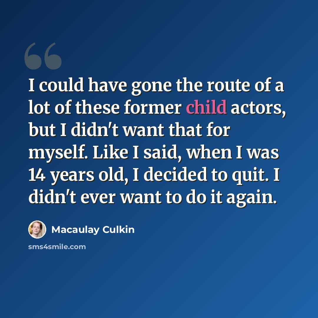 “I could have gone the route of a lot of these former child actors, but I didn't want that for myself. Like I said, when I was 14 years old, I decided to quit. I didn't ever want to do it again.” quote by Macaulay Culkin