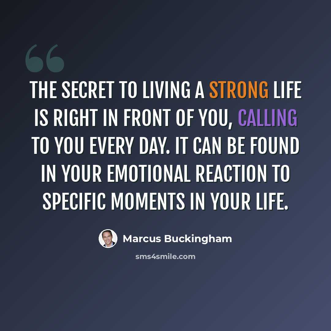 “The secret to living a strong life is right in front of you, calling to you every day. It can be found in your emotional reaction to specific moments in your life.” quote by Marcus Buckingham