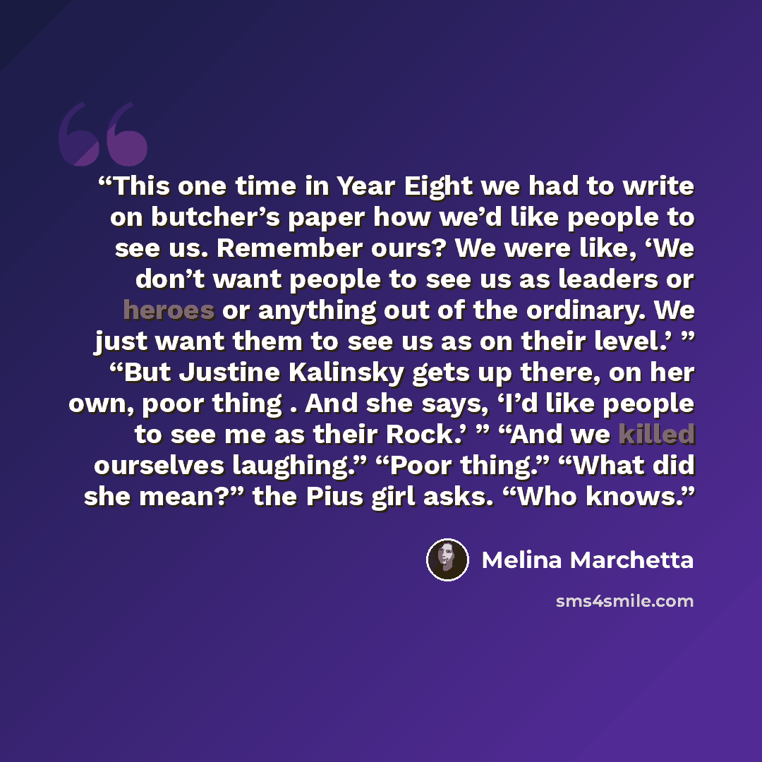 “This one time in Year Eight we had to write on butcher’s paper how we’d like people to see us. Remember ours? We were like, ‘We don’t want people to see us as leaders or heroes or anything out of the ordinary. We just want them to see us as on their level.’ ” “But Justine Kalinsky gets up there…” quote by Melina Marchetta