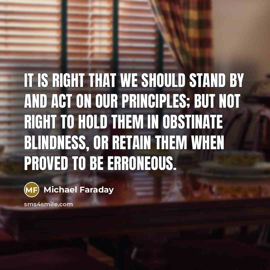 “It is right that we should stand by and act on our principles; but not right to hold them in obstinate blindness, or retain them when proved to be erroneous.” quote by Michael Faraday