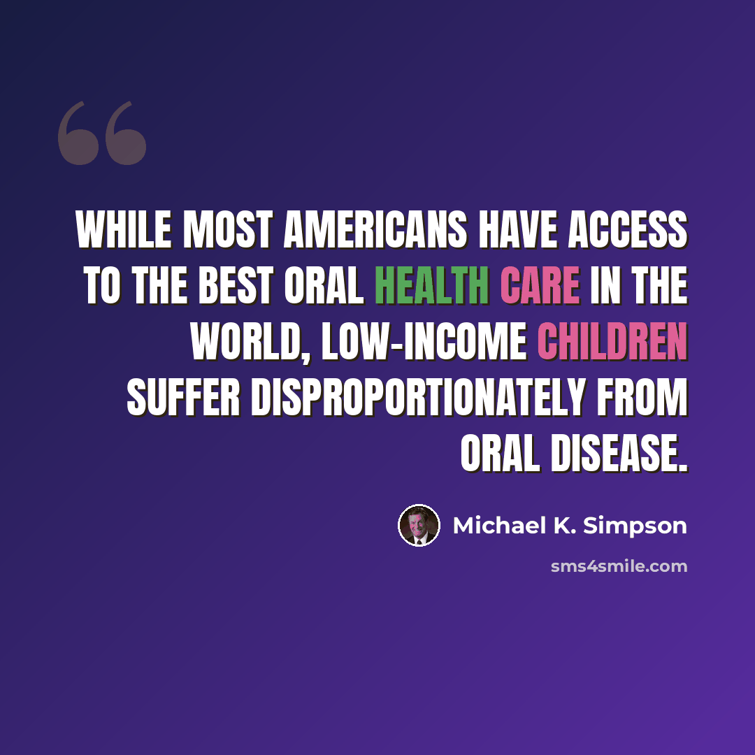 “While most Americans have access to the best oral health care in the world, low-income children suffer disproportionately from oral disease.” quote by Michael K. Simpson