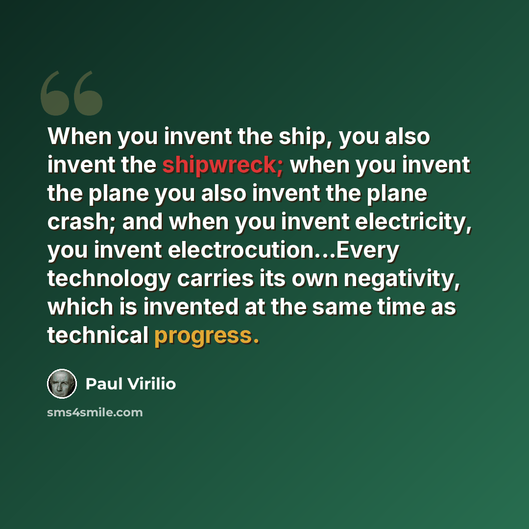 “When you invent the ship, you also invent the shipwreck; when you invent the plane you also invent the plane crash; and when you invent electricity, you invent electrocution...Every technology carries its own negativity, which is invented at the same time as technical progress.” quote by Paul Virilio