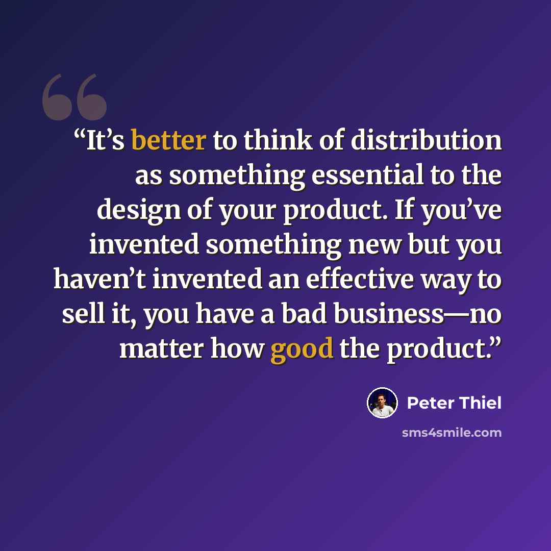 “It’s better to think of distribution as something essential to the design of your product. If you’ve invented something new but you haven’t invented an effective way to sell it, you have a bad business—no matter how good the product.” quote by Peter Thiel