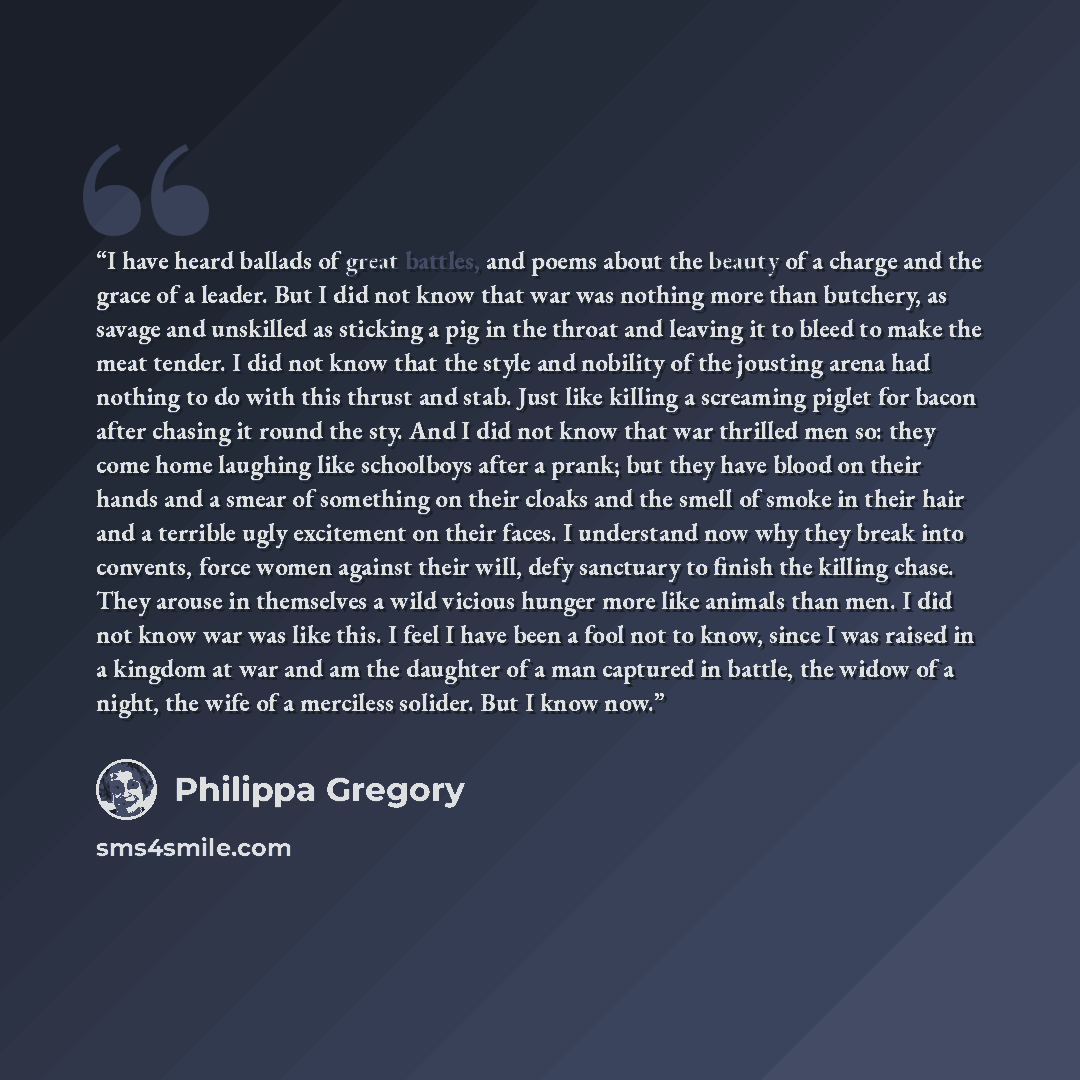 “I have heard ballads of great battles, and poems about the beauty of a charge and the grace of a leader. But I did not know that war was nothing more than butchery, as savage and unskilled as sticking a pig in the throat and leaving it to bleed to make the meat tender. I did not know that the…” quote by Philippa Gregory