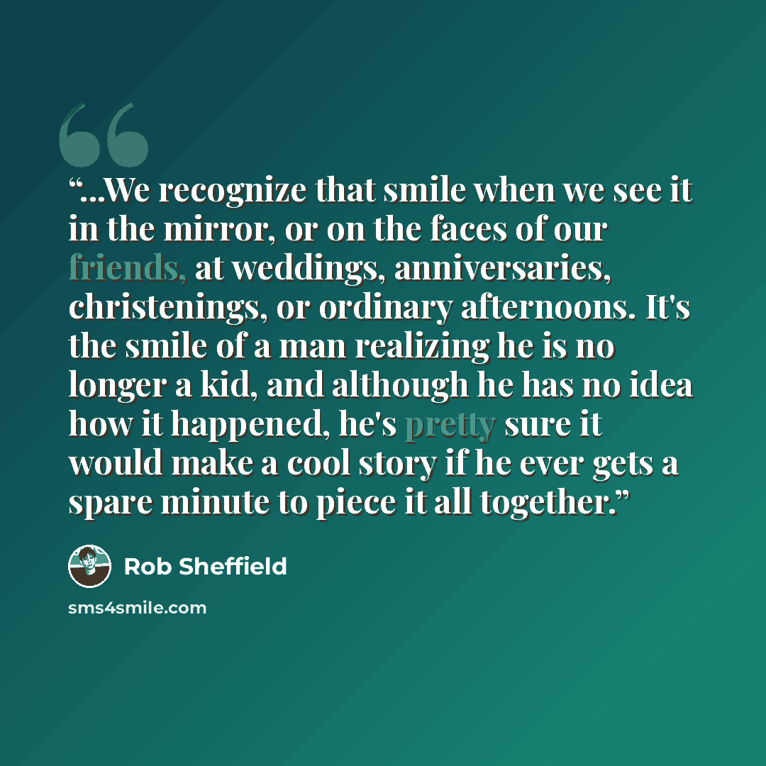 “...We recognize that smile when we see it in the mirror, or on the faces of our friends, at weddings, anniversaries, christenings, or ordinary afternoons. It's the smile of a man realizing he is no longer a kid, and although he has no idea how it happened, he's pretty sure it would make a cool…” quote by Rob Sheffield