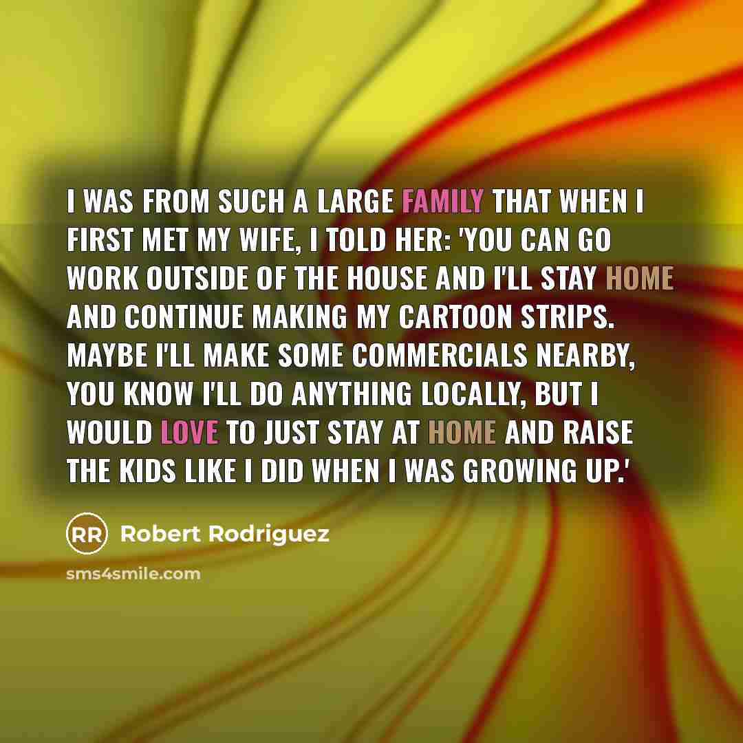 “I was from such a large family that when I first met my wife, I told her: 'You can go work outside of the house and I'll stay home and continue making my cartoon strips. Maybe I'll make some commercials nearby, you know I'll do anything locally, but I would love to just stay at home and raise the…” quote by Robert Rodriguez