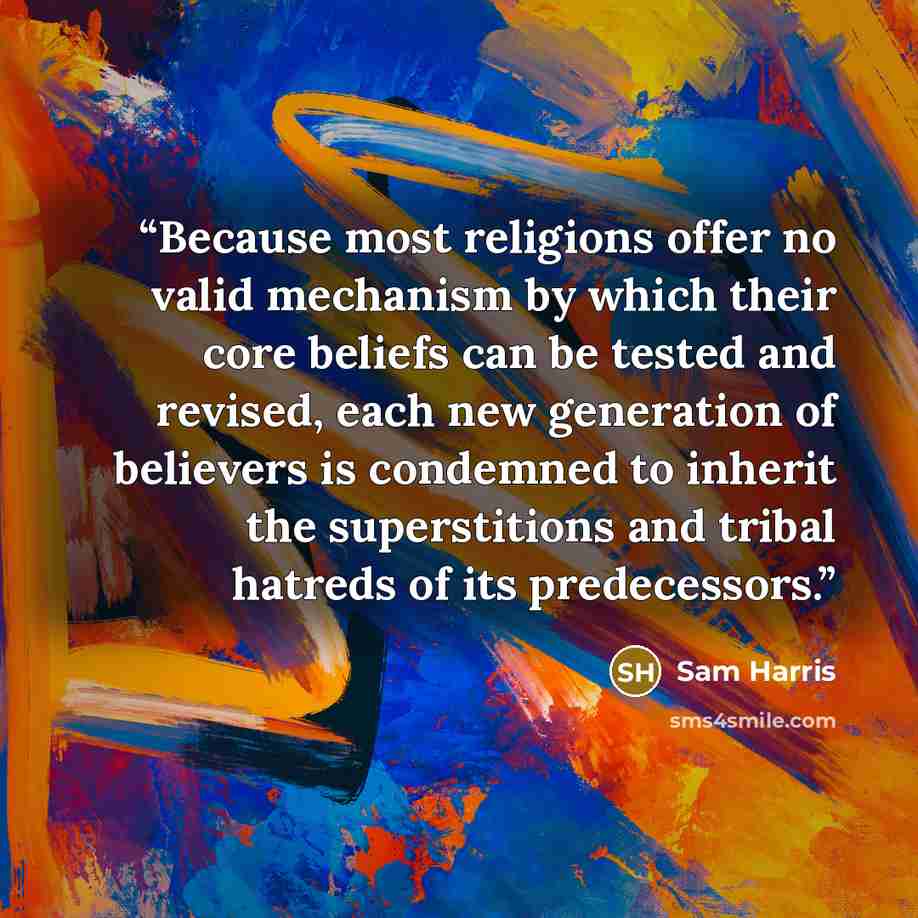 “Because most religions offer no valid mechanism by which their core beliefs can be tested and revised, each new generation of believers is condemned to inherit the superstitions and tribal hatreds of its predecessors.” quote by Sam Harris