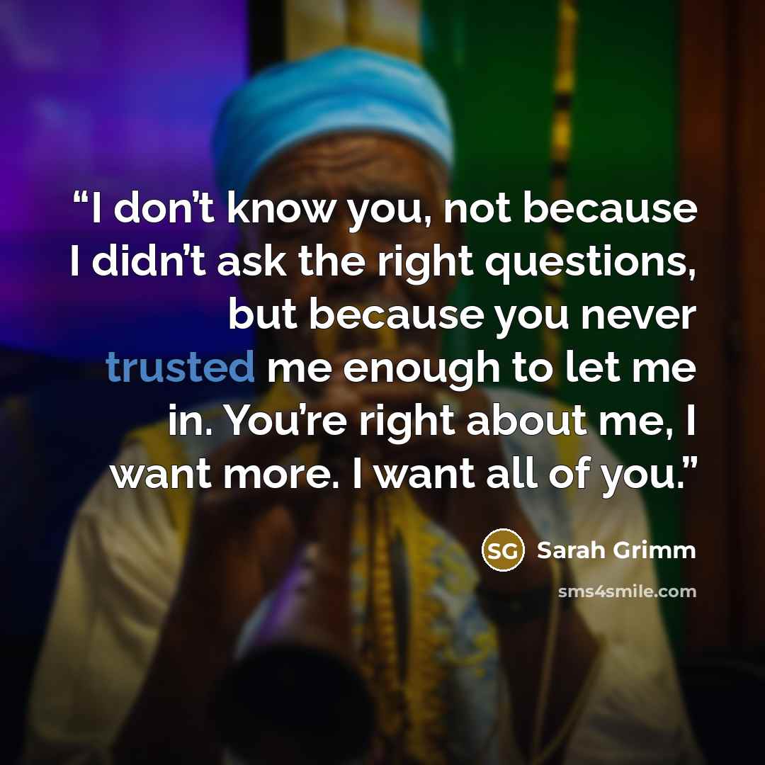 “I don’t know you, not because I didn’t ask the right questions, but because you never trusted me enough to let me in. You’re right about me, I want more. I want all of you.” quote by Sarah Grimm