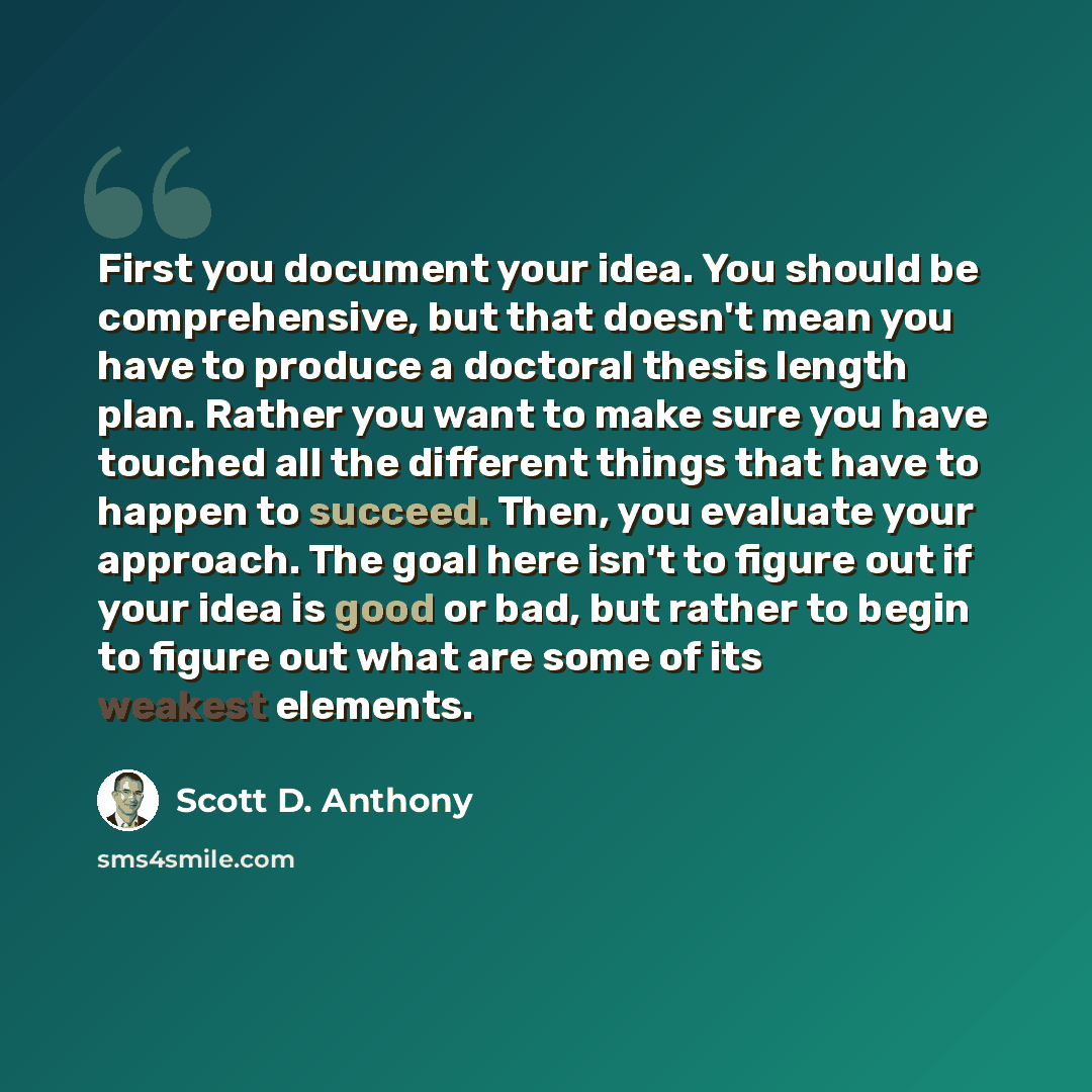 “First you document your idea. You should be comprehensive, but that doesn't mean you have to produce a doctoral thesis length plan. Rather you want to make sure you have touched all the different things that have to happen to succeed. Then, you evaluate your approach. The goal here isn't to figure…” quote by Scott D. Anthony