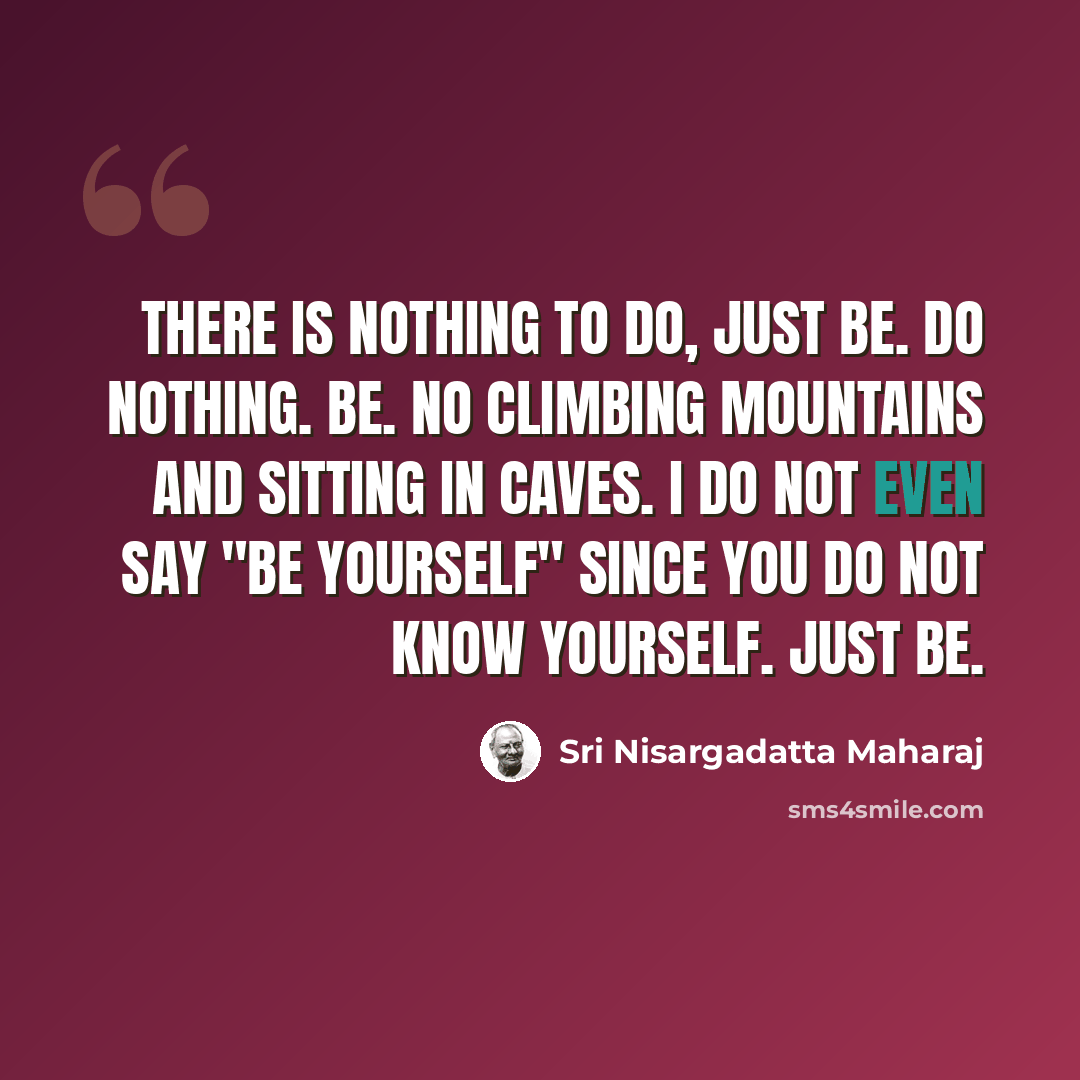 “There is nothing to do, just be. Do nothing. Be. No climbing mountains and sitting in caves. I do not even say "be yourself" since you do not know yourself. Just be.” quote by Sri Nisargadatta Maharaj