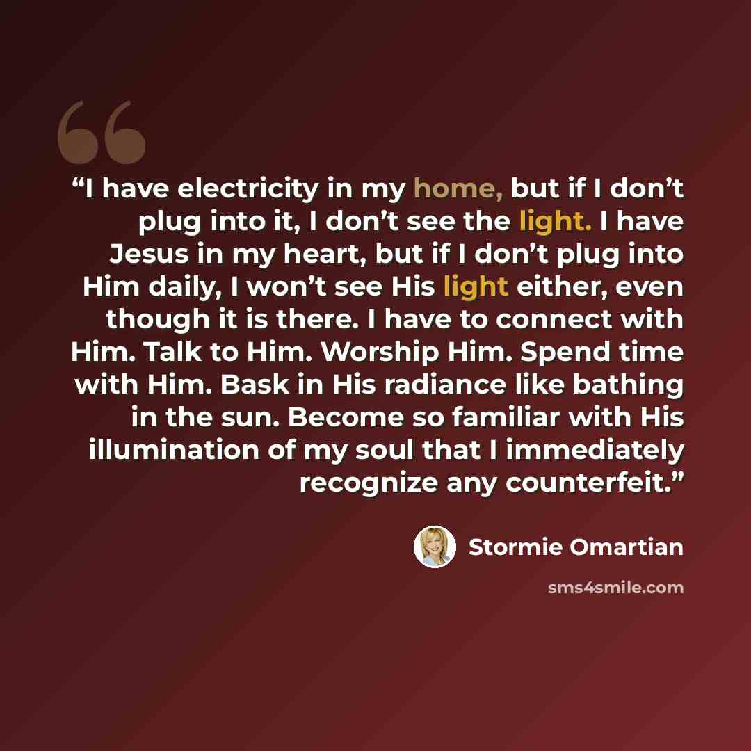 “I have electricity in my home, but if I don’t plug into it, I don’t see the light. I have Jesus in my heart, but if I don’t plug into Him daily, I won’t see His light either, even though it is there. I have to connect with Him. Talk to Him. Worship Him. Spend time with Him. Bask in His radiance…” quote by Stormie Omartian