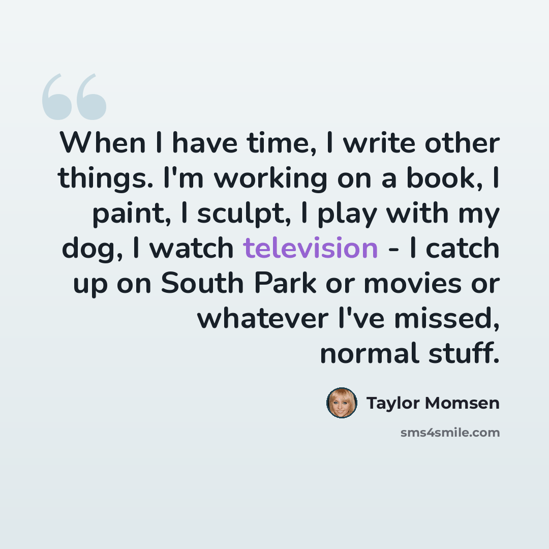 “When I have time, I write other things. I'm working on a book, I paint, I sculpt, I play with my dog, I watch television - I catch up on South Park or movies or whatever I've missed, normal stuff.” quote by Taylor Momsen