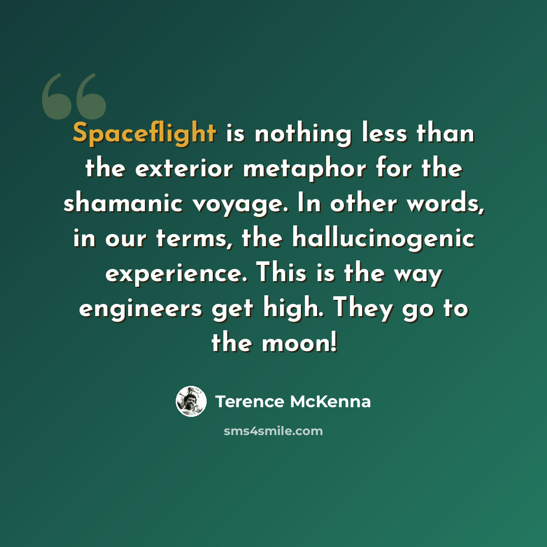 “Spaceflight is nothing less than the exterior metaphor for the shamanic voyage. In other words, in our terms, the hallucinogenic experience. This is the way engineers get high. They go to the moon!” quote by Terence McKenna