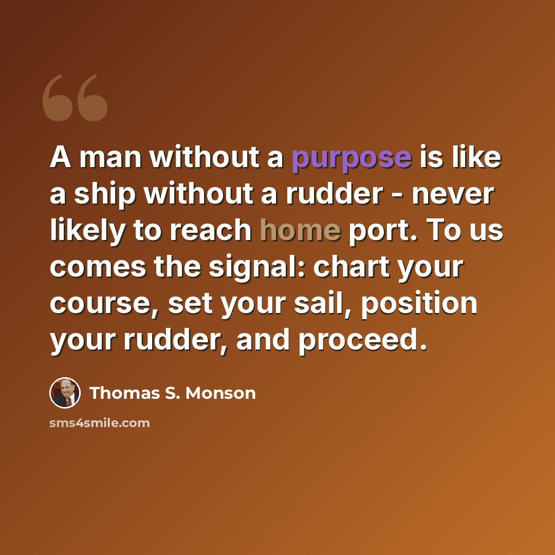 “A man without a purpose is like a ship without a rudder - never likely to reach home port. To us comes the signal: chart your course, set your sail, position your rudder, and proceed.” quote by Thomas S. Monson