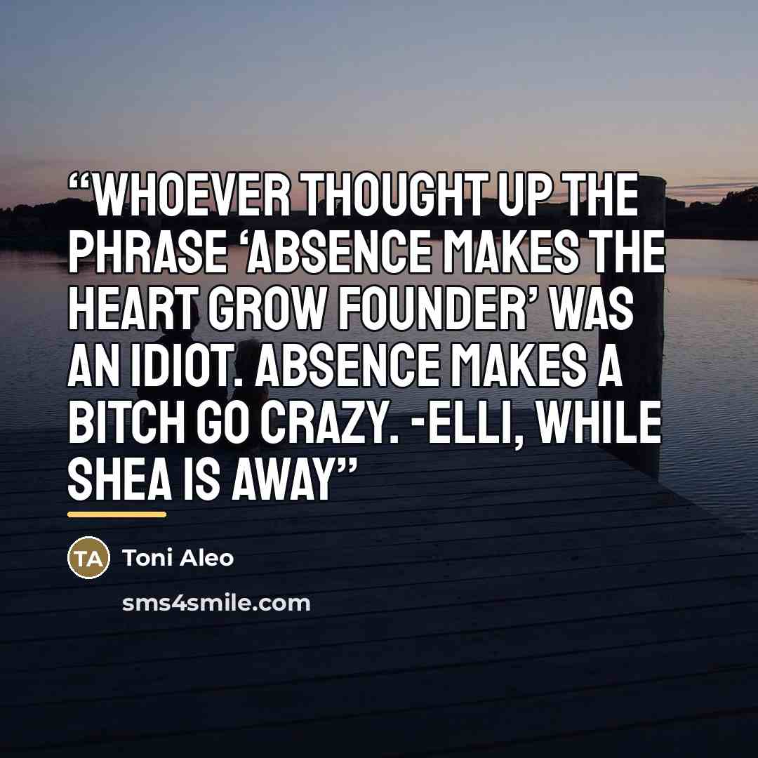 “Whoever thought up the phrase ‘Absence makes the heart grow founder’ was an idiot. Absence makes a bitch go crazy. -Elli, While Shea is Away” quote by Toni Aleo