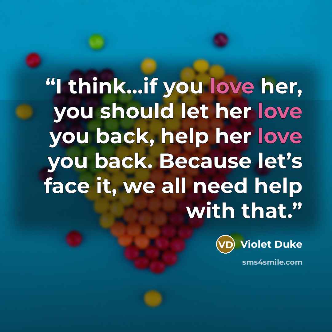 “I think…if you love her, you should let her love you back, help her love you back. Because let’s face it, we all need help with that.” quote by Violet Duke
