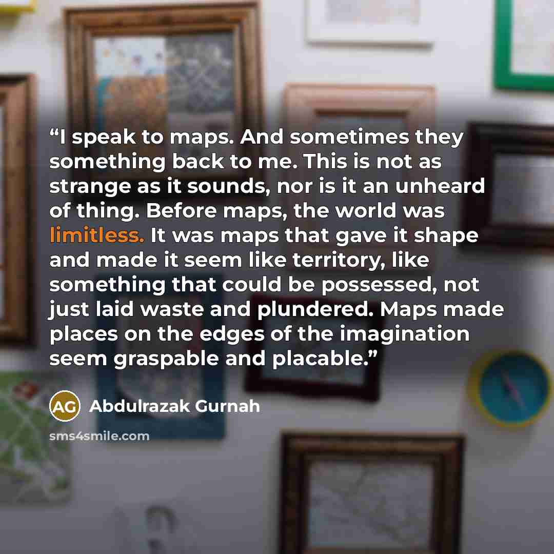 “I speak to maps. And sometimes they something back to me. This is not as strange as it sounds, nor is it an unheard of thing. Before maps, the world was limitless. It was maps that gave it shape and made it seem like territory, like something that could be possessed, not just laid waste and…” quote by Abdulrazak Gurnah