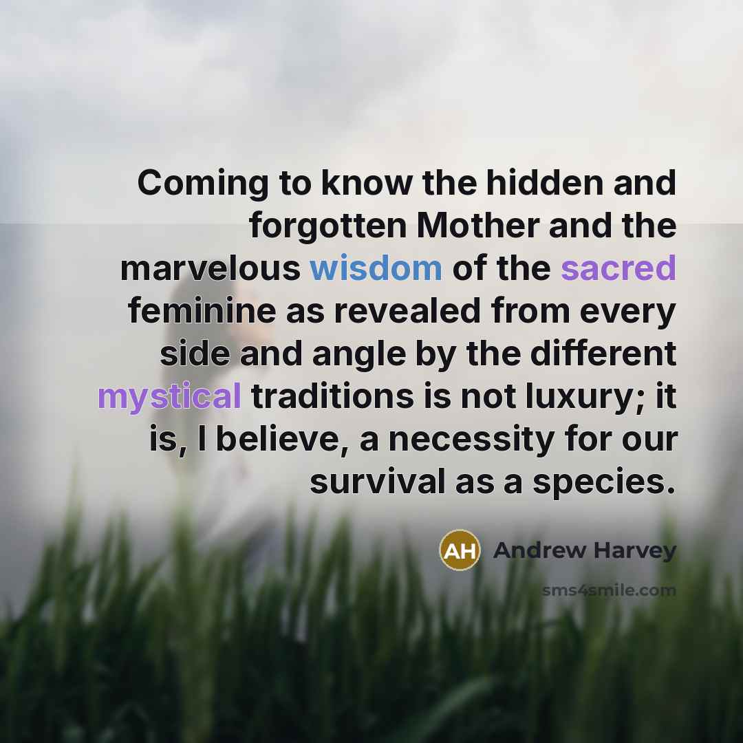 “Coming to know the hidden and forgotten Mother and the marvelous wisdom of the sacred feminine as revealed from every side and angle by the different mystical traditions is not luxury; it is, I believe, a necessity for our survival as a species.” quote by Andrew Harvey