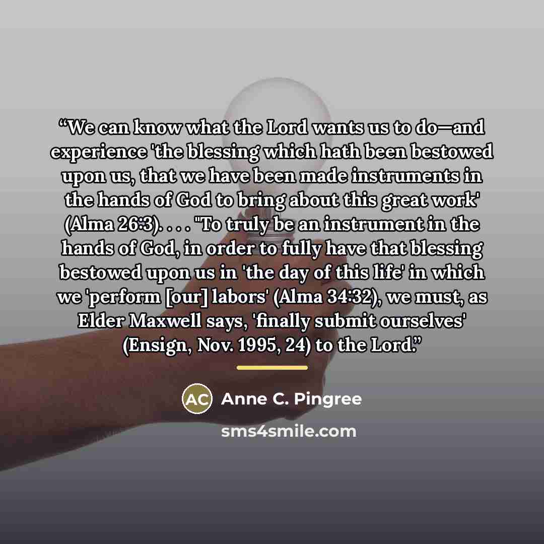 “We can know what the Lord wants us to do—and experience 'the blessing which hath been bestowed upon us, that we have been made instruments in the hands of God to bring about this great work' (Alma 26:3). . . . "To truly be an instrument in the hands of God, in order to fully have that blessing…” quote by Anne C. Pingree