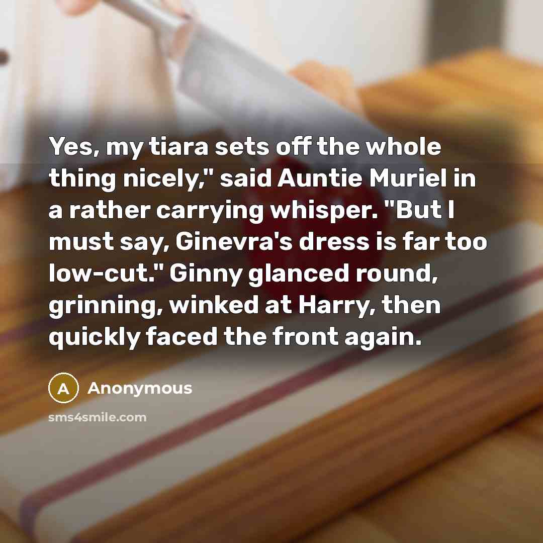 “Yes, my tiara sets off the whole thing nicely," said Auntie Muriel in a rather carrying whisper. "But I must say, Ginevra's dress is far too low-cut." Ginny glanced round, grinning, winked at Harry, then quickly faced the front again.” quote by Anonymous