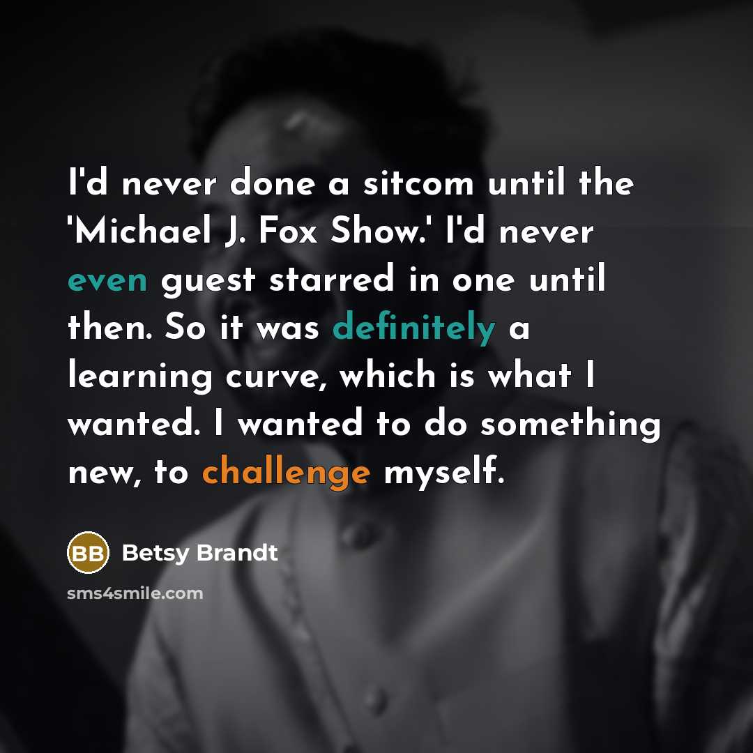 “I'd never done a sitcom until the 'Michael J. Fox Show.' I'd never even guest starred in one until then. So it was definitely a learning curve, which is what I wanted. I wanted to do something new, to challenge myself.” quote by Betsy Brandt