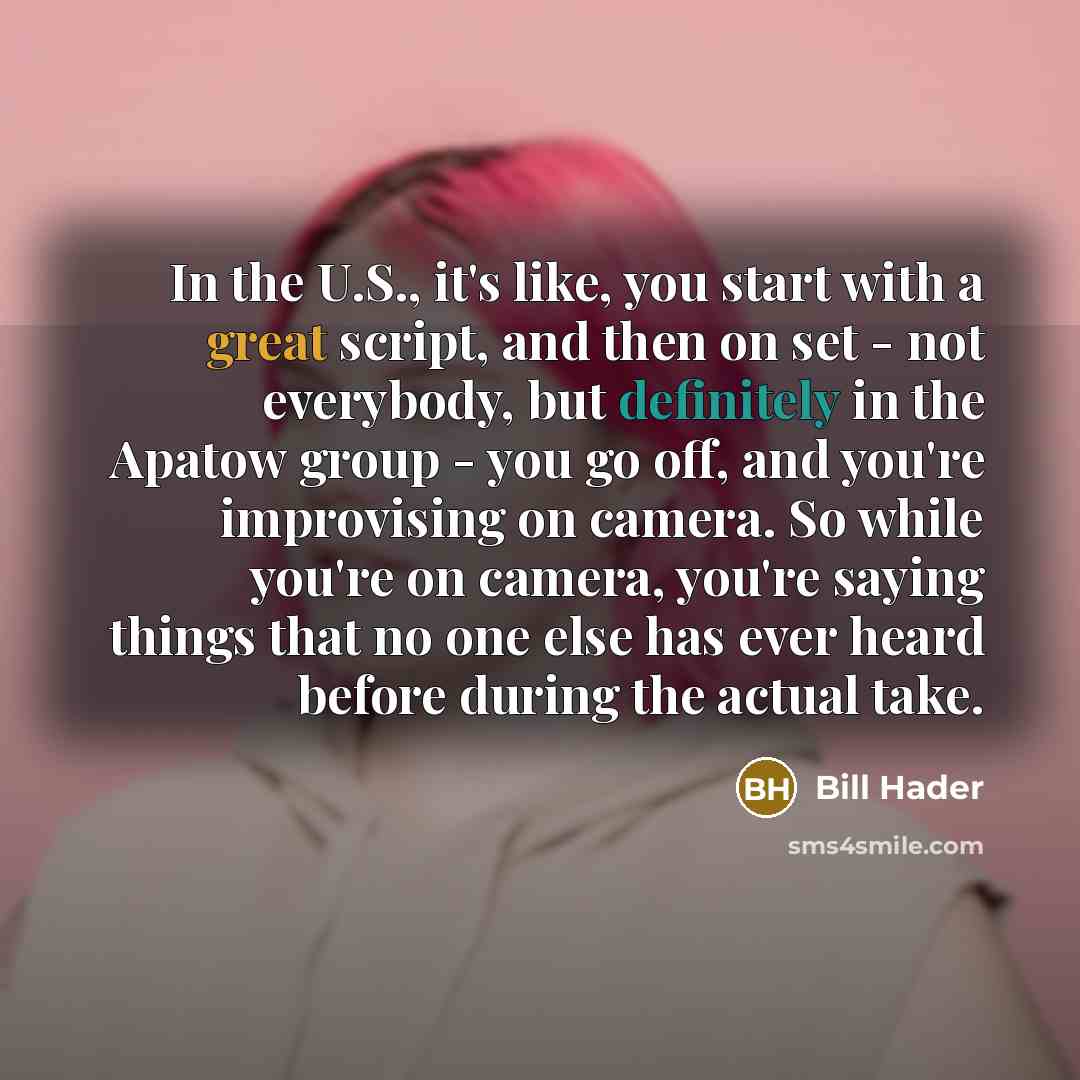 “In the U.S., it's like, you start with a great script, and then on set - not everybody, but definitely in the Apatow group - you go off, and you're improvising on camera. So while you're on camera, you're saying things that no one else has ever heard before during the actual take.” quote by Bill Hader