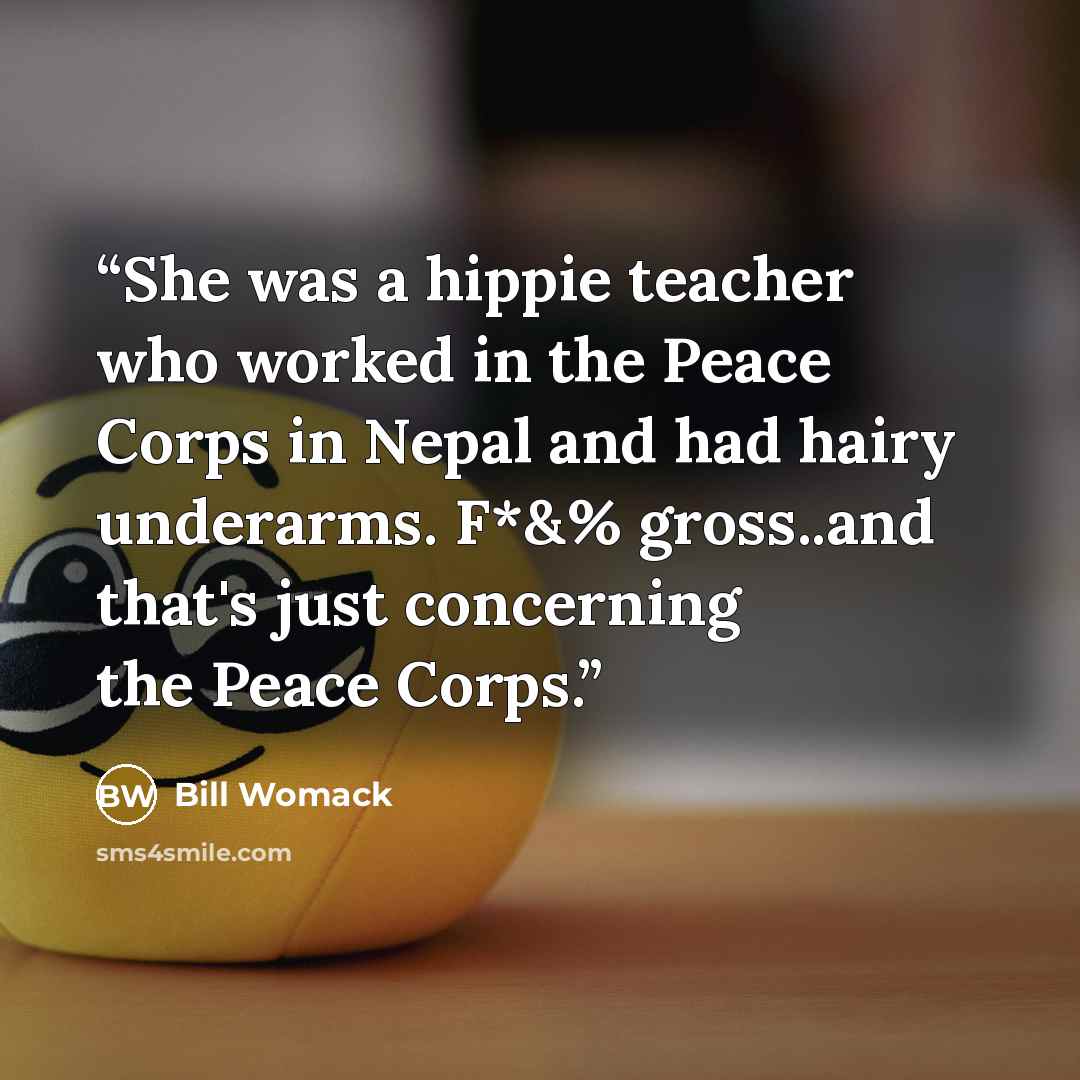 “She was a hippie teacher who worked in the Peace Corps in Nepal and had hairy underarms. F*&% gross..and that's just concerning the Peace Corps.” quote by Bill Womack