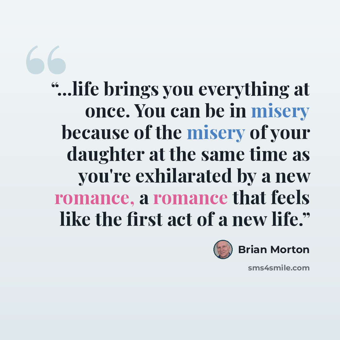 “...life brings you everything at once. You can be in misery because of the misery of your daughter at the same time as you're exhilarated by a new romance, a romance that feels like the first act of a new life.” quote by Brian Morton