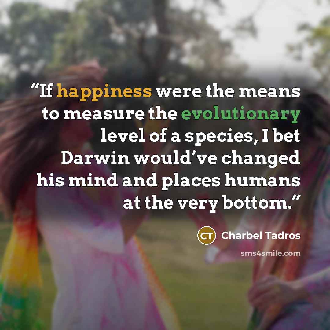 “If happiness were the means to measure the evolutionary level of a species, I bet Darwin would’ve changed his mind and places humans at the very bottom.” quote by Charbel Tadros