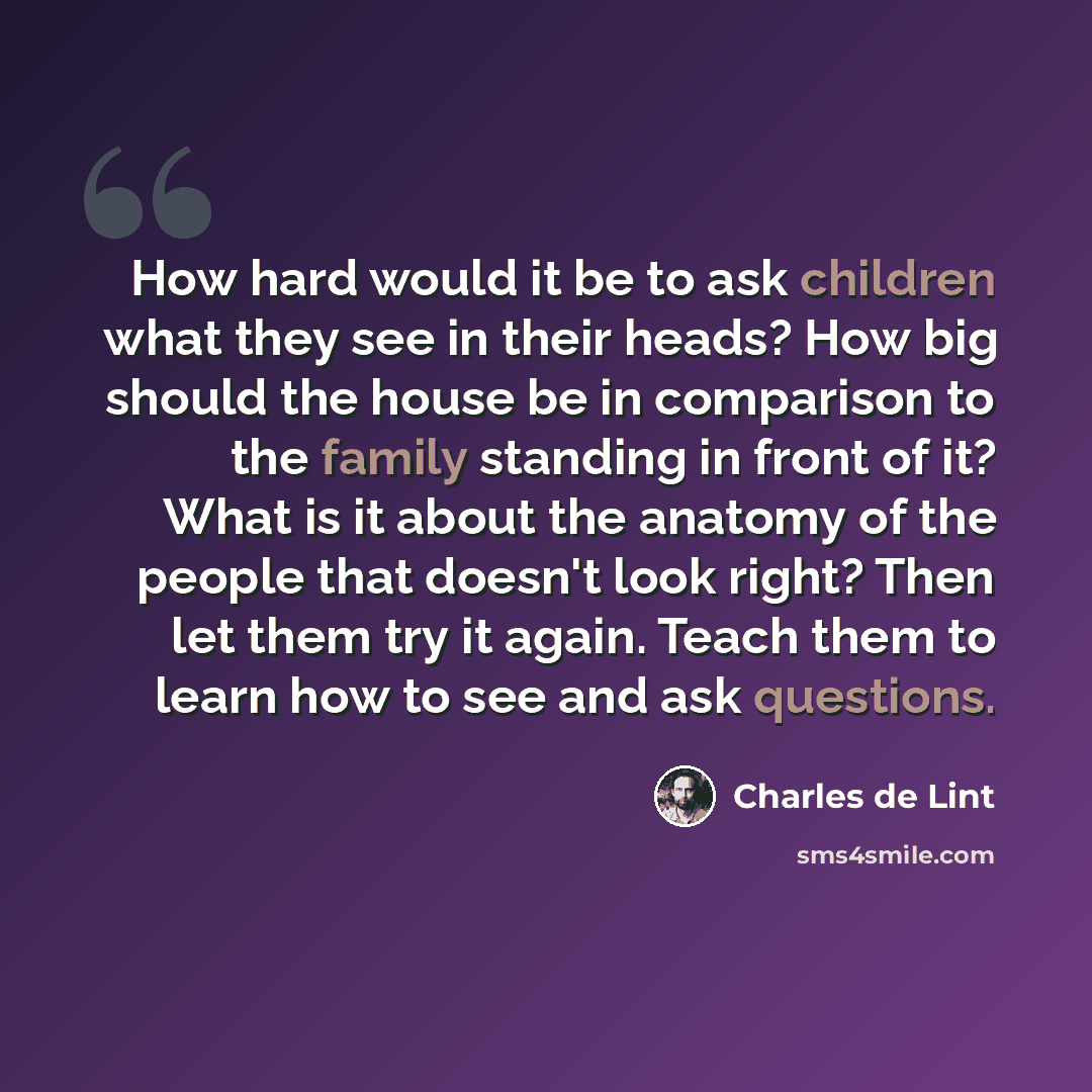 “How hard would it be to ask children what they see in their heads? How big should the house be in comparison to the family standing in front of it? What is it about the anatomy of the people that doesn't look right? Then let them try it again. Teach them to learn how to see and ask questions.” quote by Charles de Lint