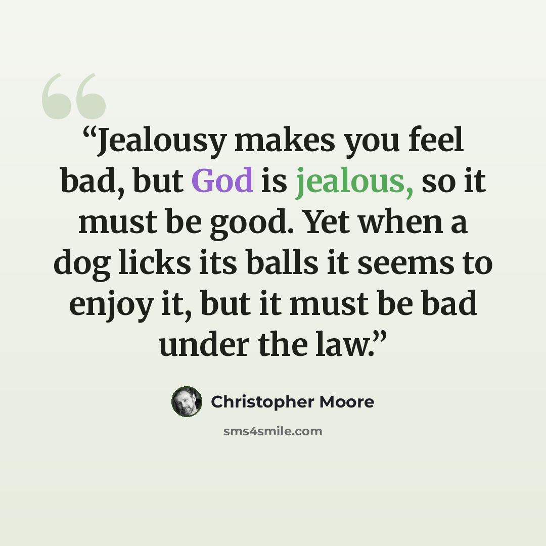 “Jealousy makes you feel bad, but God is jealous, so it must be good. Yet when a dog licks its balls it seems to enjoy it, but it must be bad under the law.” quote by Christopher Moore