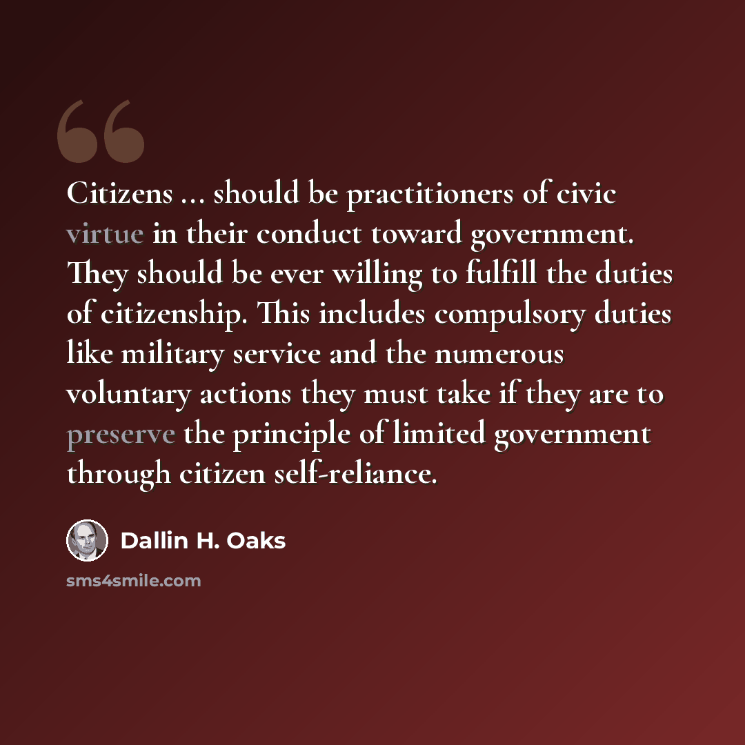 “Citizens ... should be practitioners of civic virtue in their conduct toward government. They should be ever willing to fulfill the duties of citizenship. This includes compulsory duties like military service and the numerous voluntary actions they must take if they are to preserve the principle…” quote by Dallin H. Oaks