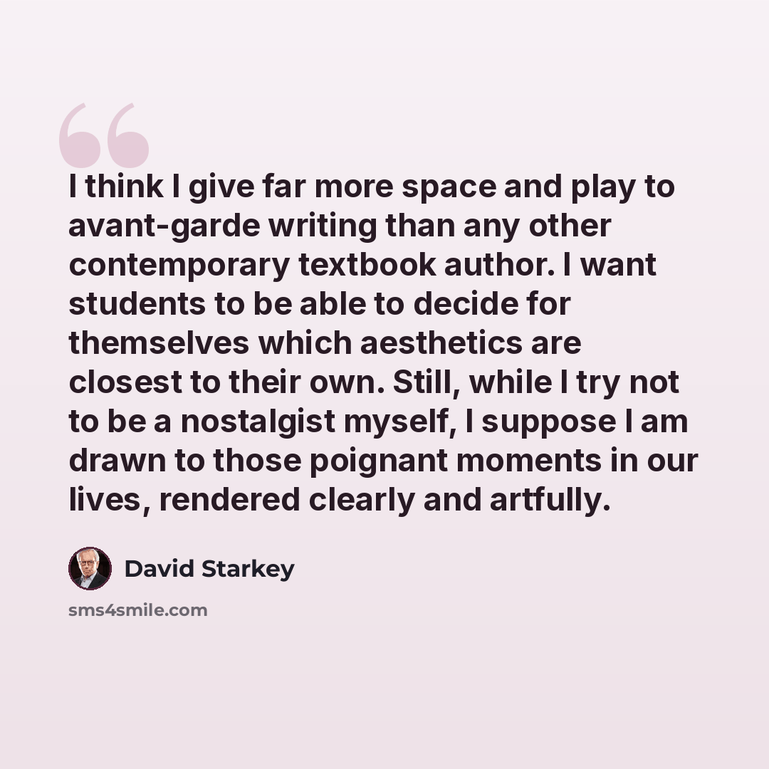 “I think I give far more space and play to avant-garde writing than any other contemporary textbook author. I want students to be able to decide for themselves which aesthetics are closest to their own. Still, while I try not to be a nostalgist myself, I suppose I am drawn to those poignant moments…” quote by David Starkey