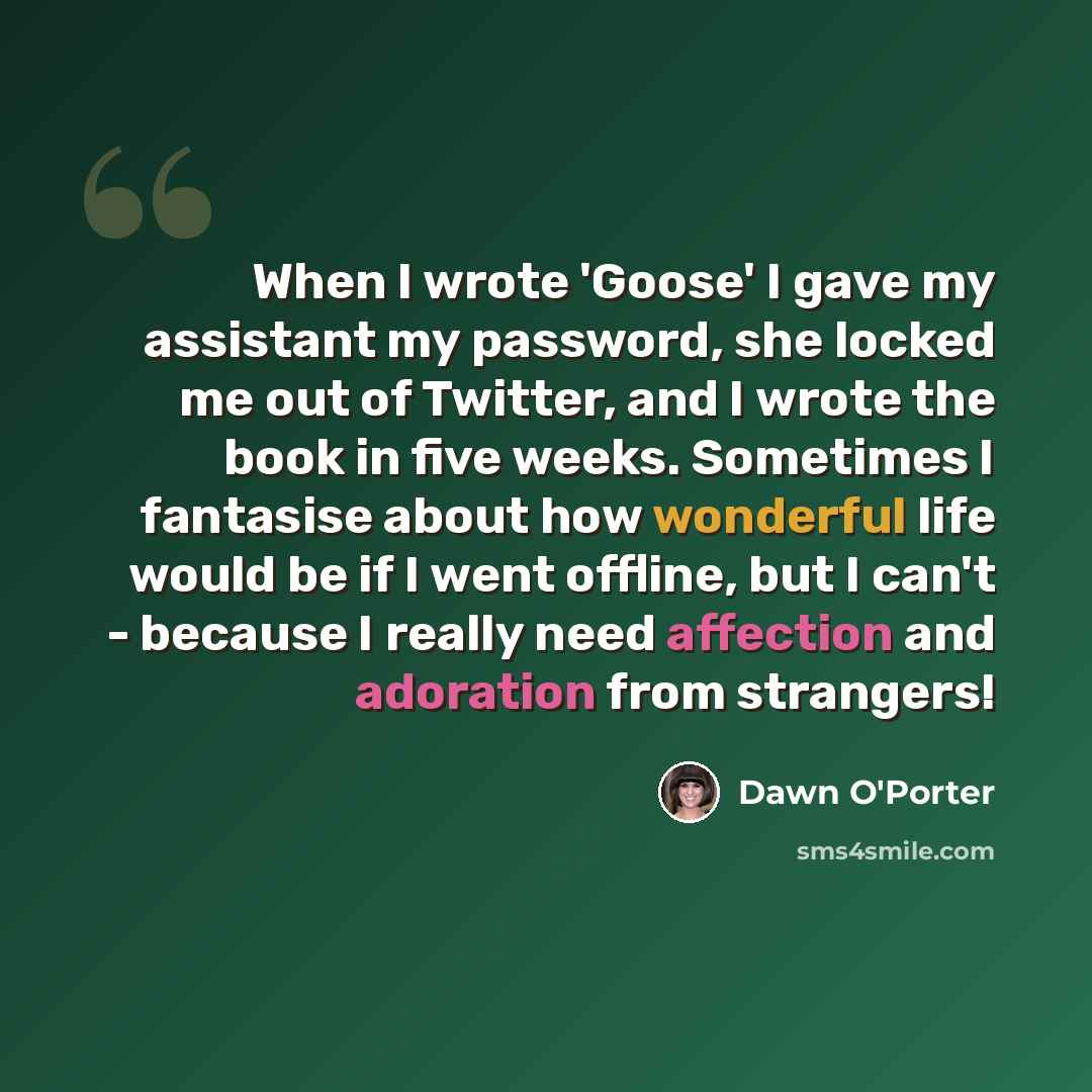 “When I wrote 'Goose' I gave my assistant my password, she locked me out of Twitter, and I wrote the book in five weeks. Sometimes I fantasise about how wonderful life would be if I went offline, but I can't - because I really need affection and adoration from strangers!” quote by Dawn O'Porter