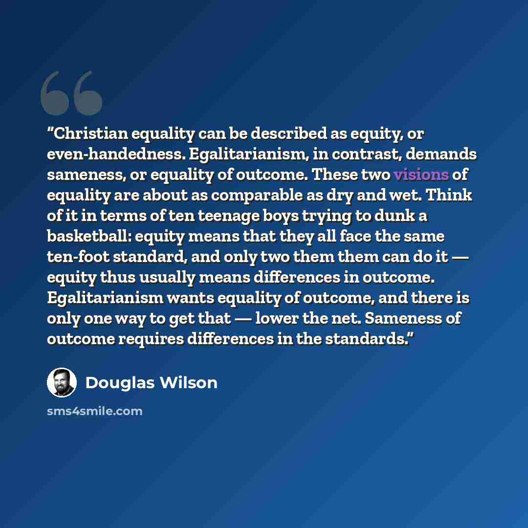 “Christian equality can be described as equity, or even-handedness. Egalitarianism, in contrast, demands sameness, or equality of outcome. These two visions of equality are about as comparable as dry and wet. Think of it in terms of ten teenage boys trying to dunk a basketball: equity means that…” quote by Douglas Wilson