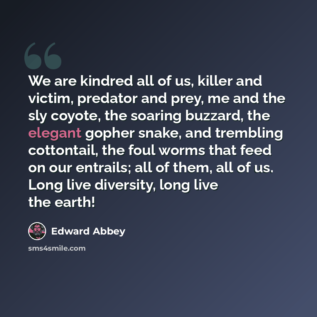 “We are kindred all of us, killer and victim, predator and prey, me and the sly coyote, the soaring buzzard, the elegant gopher snake, and trembling cottontail, the foul worms that feed on our entrails; all of them, all of us. Long live diversity, long live the earth!” quote by Edward Abbey