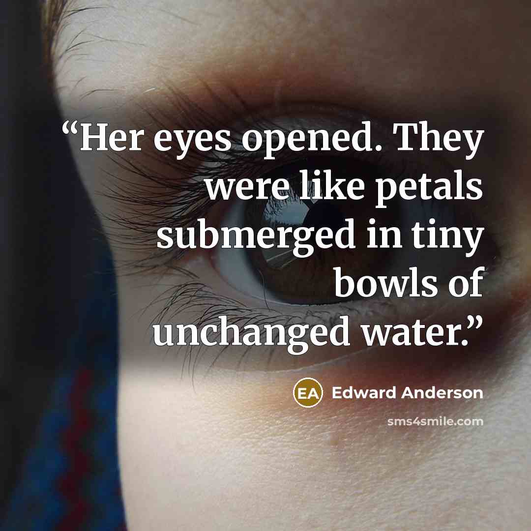 “Her eyes opened. They were like petals submerged in tiny bowls of unchanged water.” quote by Edward Anderson