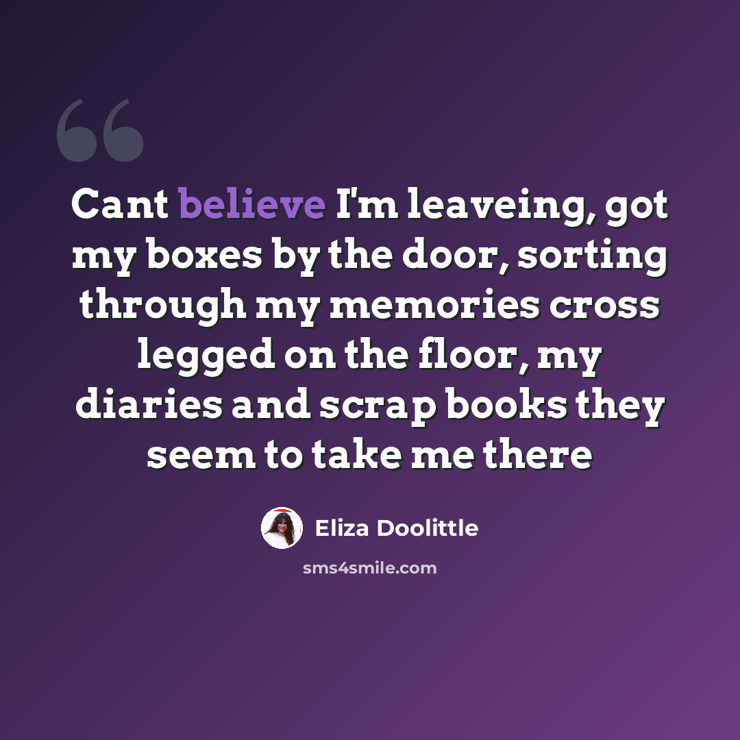 “Cant believe I'm leaveing, got my boxes by the door, sorting through my memories cross legged on the floor, my diaries and scrap books they seem to take me there” quote by Eliza Doolittle