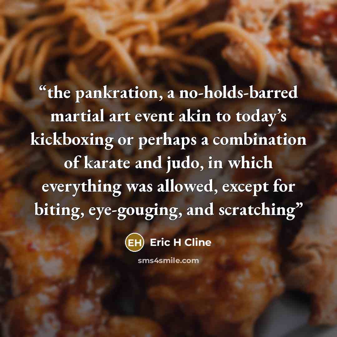 “the pankration, a no-holds-barred martial art event akin to today’s kickboxing or perhaps a combination of karate and judo, in which everything was allowed, except for biting, eye-gouging, and scratching” quote by Eric H Cline