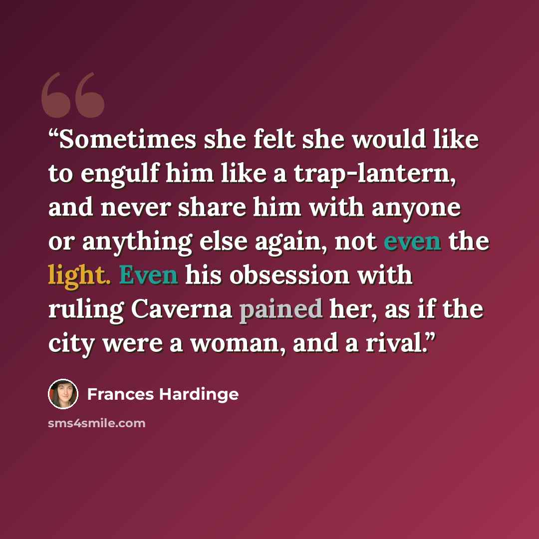 “Sometimes she felt she would like to engulf him like a trap-lantern, and never share him with anyone or anything else again, not even the light. Even his obsession with ruling Caverna pained her, as if the city were a woman, and a rival.” quote by Frances Hardinge