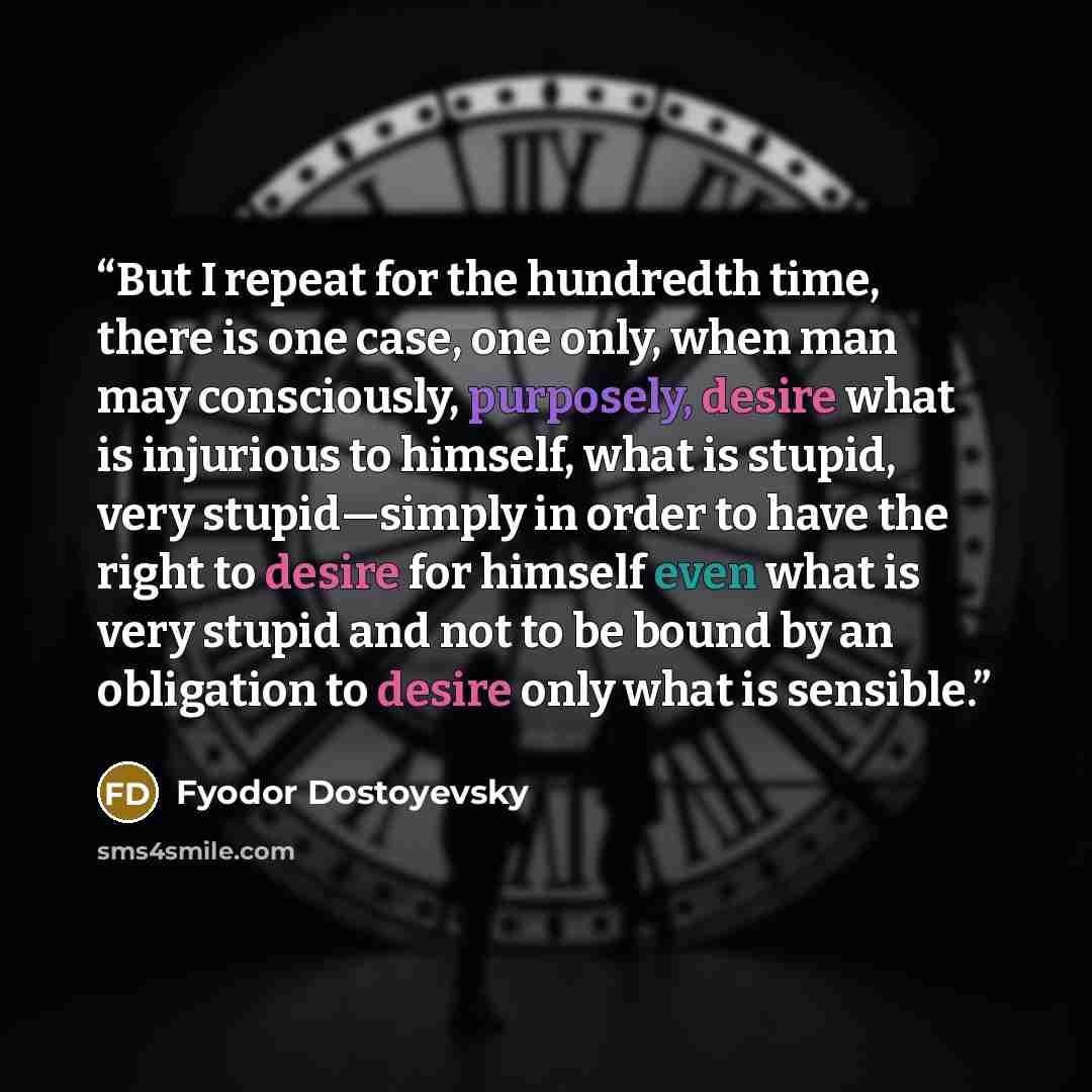 “But I repeat for the hundredth time, there is one case, one only, when man may consciously, purposely, desire what is injurious to himself, what is stupid, very stupid—simply in order to have the right to desire for himself even what is very stupid and not to be bound by an obligation to desire…” quote by Fyodor Dostoyevsky
