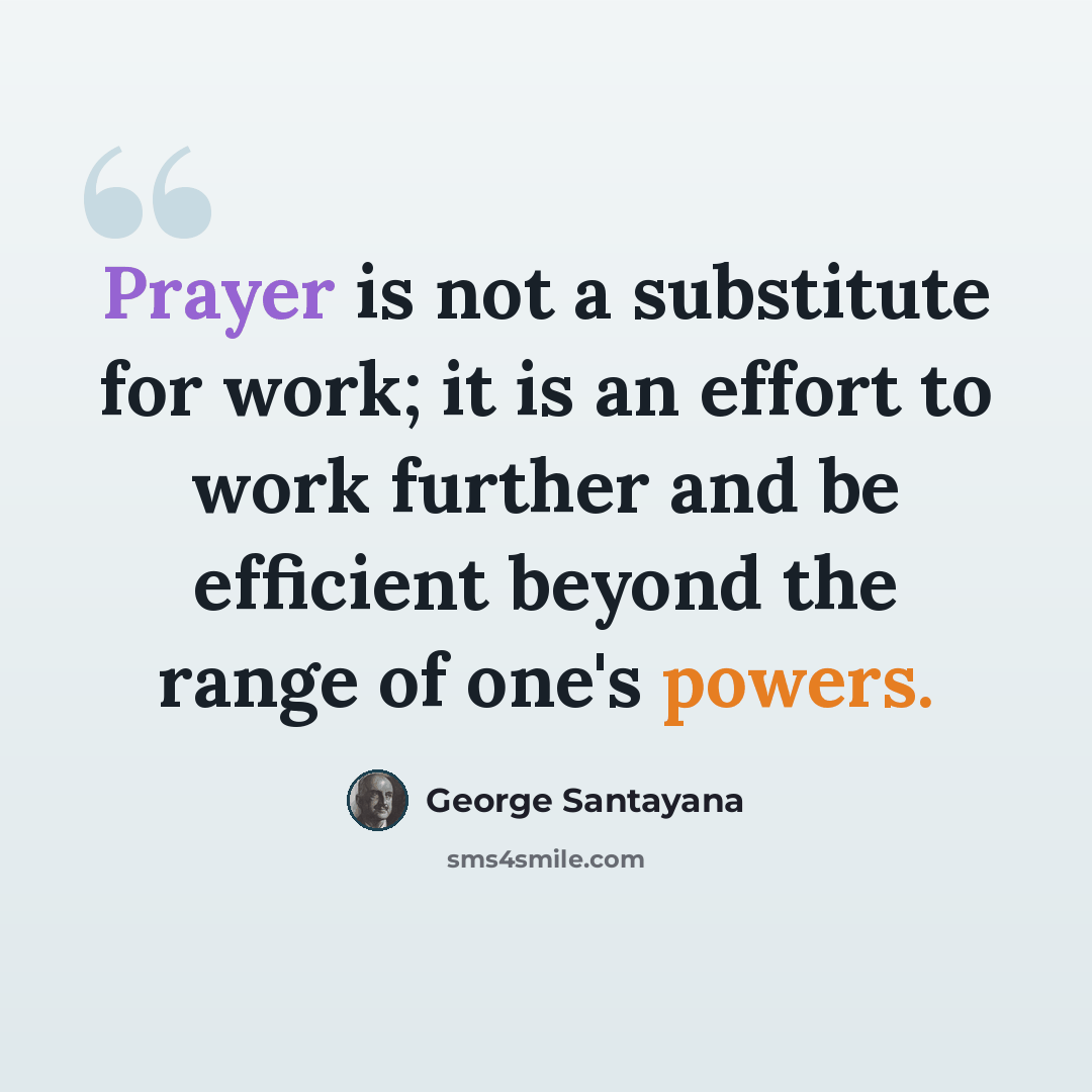 “Prayer is not a substitute for work; it is an effort to work further and be efficient beyond the range of one's powers.” quote by George Santayana