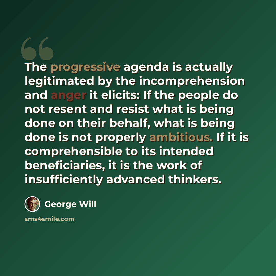“The progressive agenda is actually legitimated by the incomprehension and anger it elicits: If the people do not resent and resist what is being done on their behalf, what is being done is not properly ambitious. If it is comprehensible to its intended beneficiaries, it is the work of…” quote by George Will