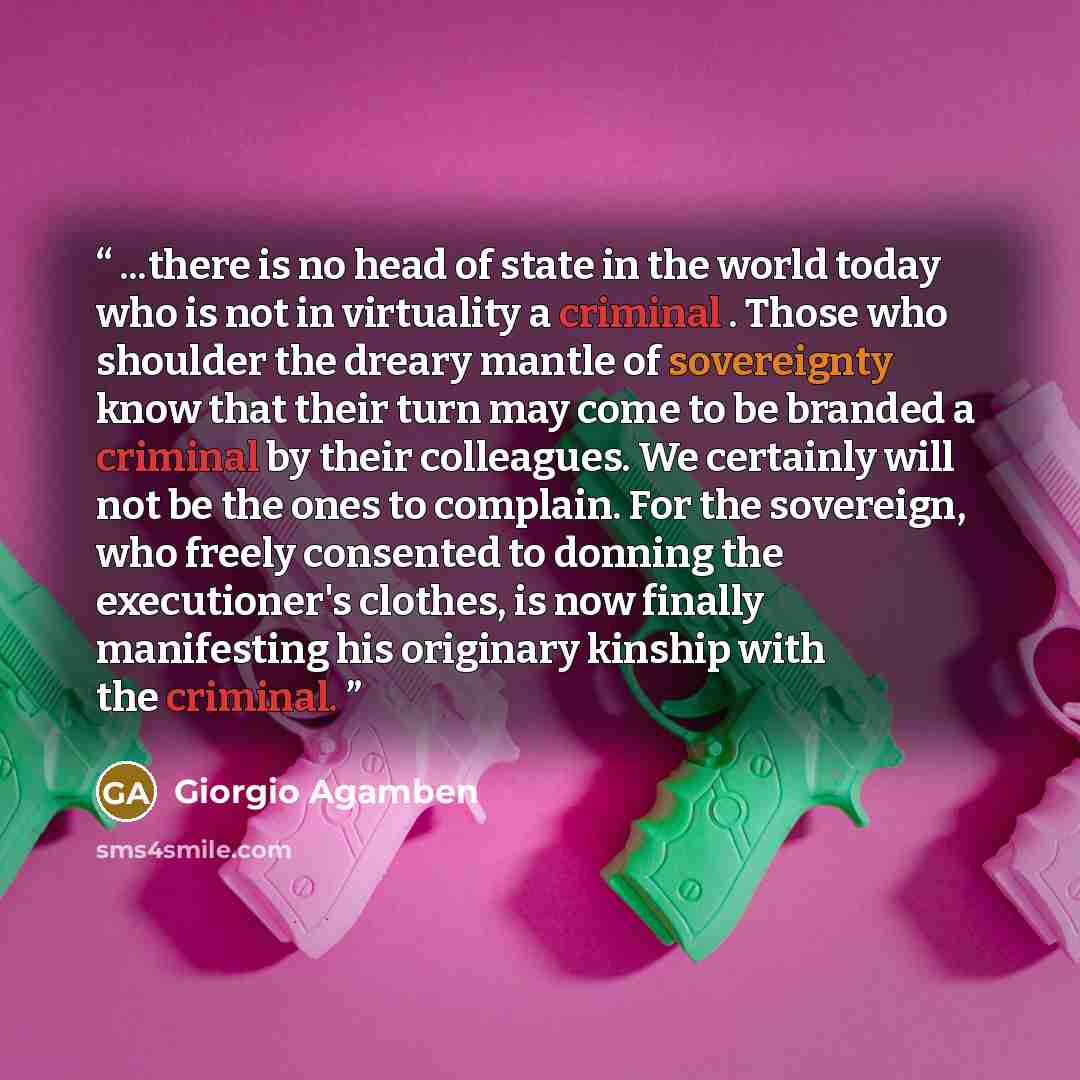 “...there is no head of state in the world today who is not in virtuality a criminal . Those who shoulder the dreary mantle of sovereignty know that their turn may come to be branded a criminal by their colleagues. We certainly will not be the ones to complain. For the sovereign, who freely…” quote by Giorgio Agamben