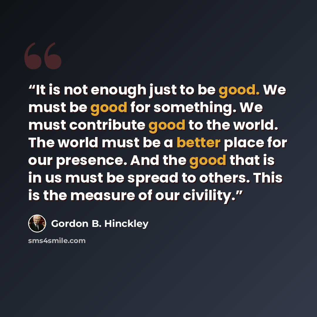“It is not enough just to be good. We must be good for something. We must contribute good to the world. The world must be a better place for our presence. And the good that is in us must be spread to others. This is the measure of our civility.” quote by Gordon B. Hinckley