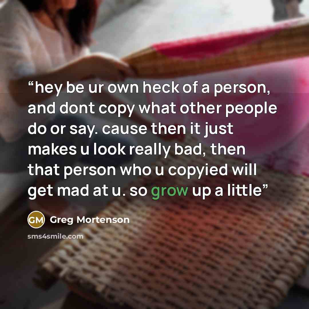 “hey be ur own heck of a person, and dont copy what other people do or say. cause then it just makes u look really bad, then that person who u copyied will get mad at u. so grow up a little” quote by greg mortenson