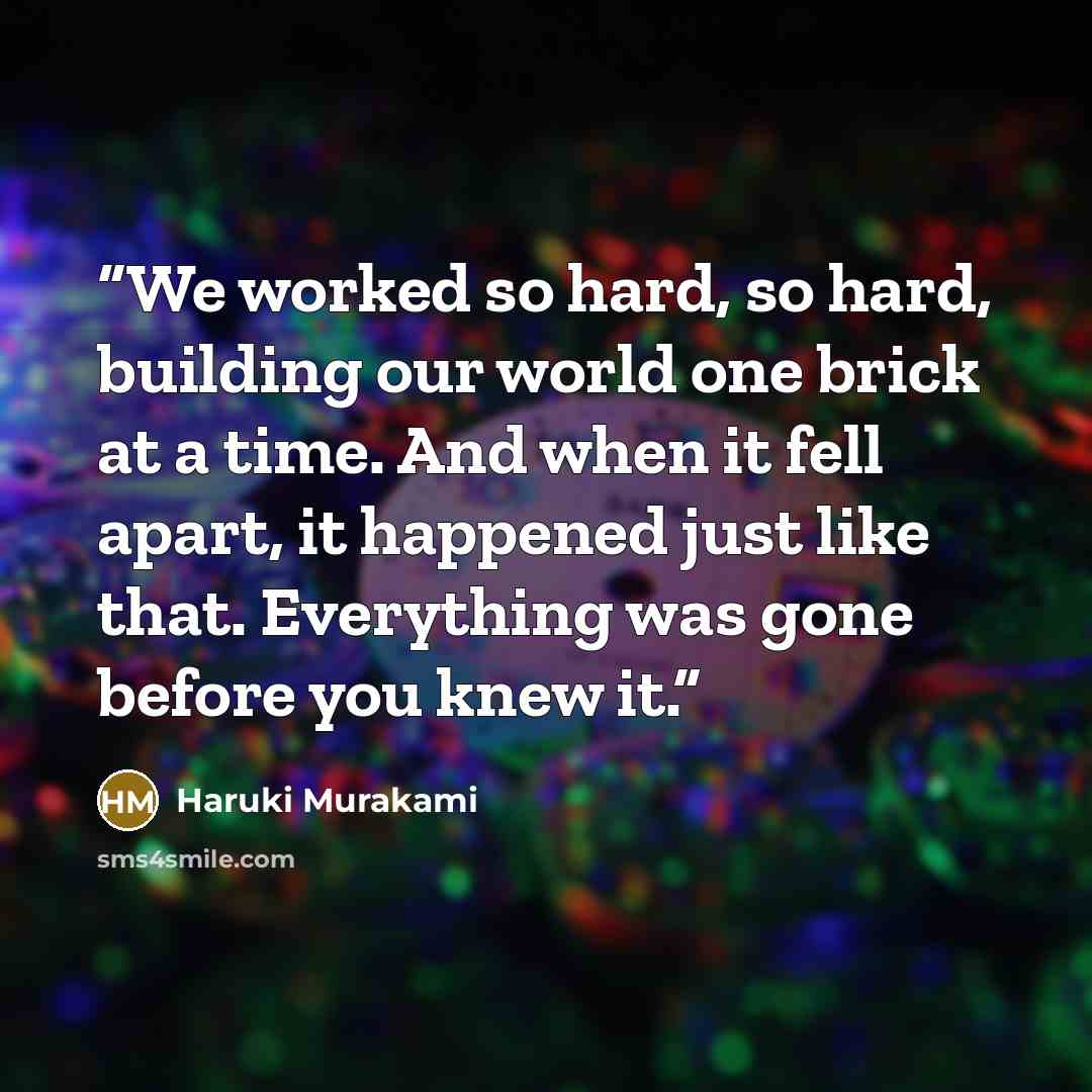 “We worked so hard, so hard, building our world one brick at a time. And when it fell apart, it happened just like that. Everything was gone before you knew it.” quote by Haruki Murakami