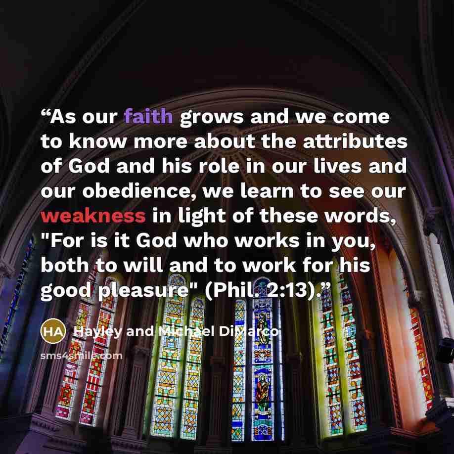 “As our faith grows and we come to know more about the attributes of God and his role in our lives and our obedience, we learn to see our weakness in light of these words, "For is it God who works in you, both to will and to work for his good pleasure" (Phil. 2:13).” quote by Hayley and Michael DiMarco